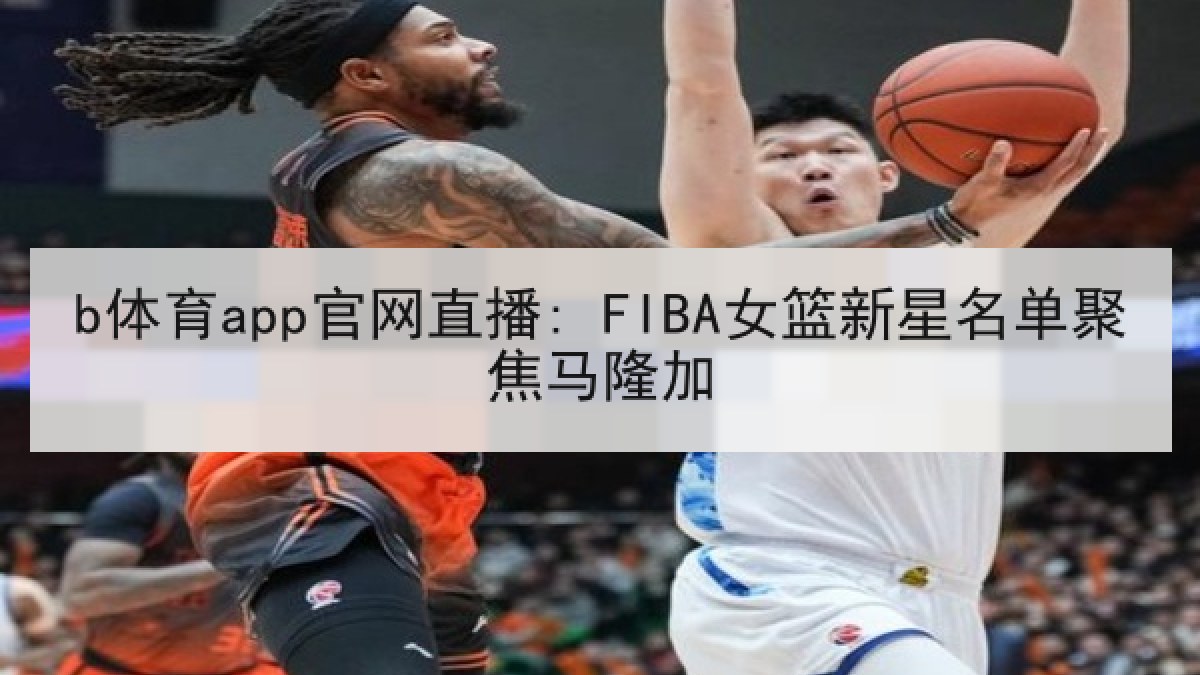 b体育app官网直播: FIBA女篮新星名单聚焦马隆加 b体育app官网直播: FIBA女篮新星名单聚焦马隆加
