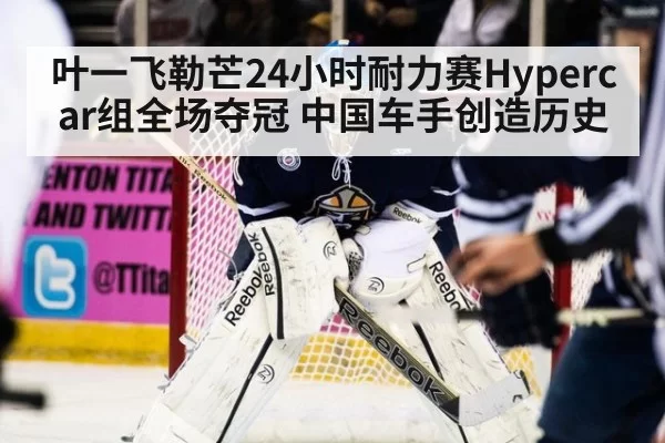 叶一飞勒芒24小时耐力赛Hypercar组全场夺冠 中国车手创造历史